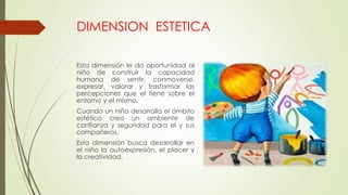 DIMENSION ESTETICA
Esta dimensión le da oportunidad al
niño de construir la capacidad
humana de sentir, conmoverse,
expresar, valorar y trasformar las
percepciones que el tiene sobre el
entorno y el mismo.
Cuando un niño desarrolla el ámbito
estético crea un ambiente de
confianza y seguridad para el y sus
compañeros.
Esta dimensión busca desarrollar en
el niño la autoexpresión, el placer y
la creatividad.
 