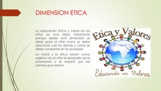 DIMENSION ETICA
La educación ética y moral en los
niños es una labor importante
porque desde esta dimensión se
debe guiar al niño como se debe
relacionar con los demás y como se
debe comportar en la sociedad.
La moral y la ética tienen como
objetivo en el niño el desarrollo de la
autonomía y el respeto por las
normas que existan.
 