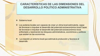 CARACTERÍSTICAS DE LAS DIMENSIONES DEL
DESARROLLO POLÍTICO ADMINISTRATIVA
 Gobierno local
 Los poderes locales son capaces de crear un clima local estimulante, capaz
de favorecer e impulsar el desarrollo del potencial socioeconómico local Capaz
de favorecer e impulsar el desarrollo del potencial socioeconómico local,
enfrentado y resolviendo los bloqueos administrativos, económicos y políticos
que existen en las economías.
 La creación un entorno local que estimula la producción y favorece el
desarrollo
 
