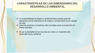 CARACTERÍSTICAS DE LAS DIMENSIONES DEL
DESARROLLO AMBIENTAL
 La sustentabilidad ecológica o ambiental tiene sentido para las
personas si se le relaciona con la mejora o conservación de su calidad
de vida.
 Serie de acciones o iniciativas más concretas como la protección de
áreas naturales.
 El uso sustentable de los recursos se vuelve un imperativo del
desarrollo local y territorial
 
