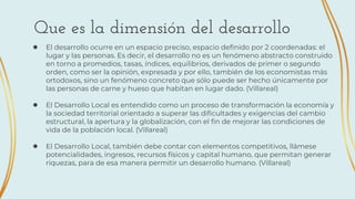 ● El desarrollo ocurre en un espacio preciso, espacio definido por 2 coordenadas: el
lugar y las personas. Es decir, el desarrollo no es un fenómeno abstracto construido
en torno a promedios, tasas, índices, equilibrios, derivados de primer o segundo
orden, como ser la opinión, expresada y por ello, también de los economistas más
ortodoxos, sino un fenómeno concreto que sólo puede ser hecho únicamente por
las personas de carne y hueso que habitan en lugar dado. (Villareal)
● El Desarrollo Local es entendido como un proceso de transformación la economía y
la sociedad territorial orientado a superar las dificultades y exigencias del cambio
estructural, la apertura y la globalización, con el fin de mejorar las condiciones de
vida de la población local. (Villareal)
● El Desarrollo Local, también debe contar con elementos competitivos, llámese
potencialidades, ingresos, recursos físicos y capital humano, que permitan generar
riquezas, para de esa manera permitir un desarrollo humano. (Villareal)
Que es la dimensión del desarrollo
 