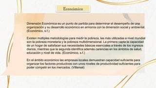 Económico
Dimensión Económica es un punto de partida para determinar el desempeño de una
organización y su desarrollo económico en armonía con la dimensión social y ambiental.
(Económico, s.f.)
Existen múltiples metodologías para medir la pobreza, las más utilizadas a nivel mundial
son la pobreza monetaria y la pobreza multidimensional. La primera capta la capacidad
de un hogar de satisfacer sus necesidades básicas esenciales a través de los ingresos
diarios, mientras que la segunda identifica además carencias en los ámbitos de salud,
educación y nivel de vida. (Económico, s.f.)
En el ámbito económico las empresas locales demuestran capacidad suficiente para
organizar los factores productivos con unos niveles de productividad suficientes para
poder competir en los mercados. (Villareal)
 
