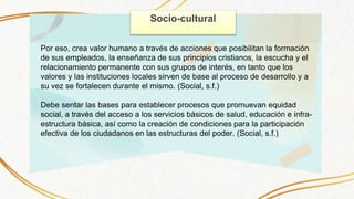 Socio-cultural
Por eso, crea valor humano a través de acciones que posibilitan la formación
de sus empleados, la enseñanza de sus principios cristianos, la escucha y el
relacionamiento permanente con sus grupos de interés, en tanto que los
valores y las instituciones locales sirven de base al proceso de desarrollo y a
su vez se fortalecen durante el mismo. (Social, s.f.)
Debe sentar las bases para establecer procesos que promuevan equidad
social, a través del acceso a los servicios básicos de salud, educación e infra-
estructura básica, así como la creación de condiciones para la participación
efectiva de los ciudadanos en las estructuras del poder. (Social, s.f.)
 