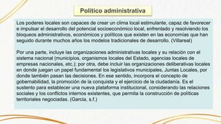 Político administrativa
Los poderes locales son capaces de crear un clima local estimulante, capaz de favorecer
e impulsar el desarrollo del potencial socioeconómico local, enfrentado y resolviendo los
bloqueos administrativos, económicos y políticos que existen en las economías que han
seguido durante muchos años los modelos tradicionales de desarrollo. (Villareal)
Por una parte, incluye las organizaciones administrativas locales y su relación con el
sistema nacional (municipios, organismos locales del Estado, agencias locales de
empresas nacionales, etc.); por otra, debe incluir las organizaciones deliberativas locales
en donde juegan un papel fundamental los legislativos municipales, Juntas Locales, por
donde también pasan las decisiones. En ese sentido, incorpora el concepto de
gobernabilidad, la promoción de la conquista y el ejercicio de la ciudadanía. Es el
sustento para establecer una nueva plataforma institucional, considerando las relaciones
sociales y los conflictos internos existentes, que permita la construcción de políticas
territoriales negociadas. (Garcia, s.f.)
 