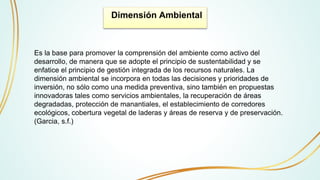 Dimensión Ambiental
Es la base para promover la comprensión del ambiente como activo del
desarrollo, de manera que se adopte el principio de sustentabilidad y se
enfatice el principio de gestión integrada de los recursos naturales. La
dimensión ambiental se incorpora en todas las decisiones y prioridades de
inversión, no sólo como una medida preventiva, sino también en propuestas
innovadoras tales como servicios ambientales, la recuperación de áreas
degradadas, protección de manantiales, el establecimiento de corredores
ecológicos, cobertura vegetal de laderas y áreas de reserva y de preservación.
(Garcia, s.f.)
 