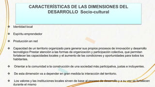 CARACTERÍSTICAS DE LAS DIMENSIONES DEL
DESARROLLO Socio-cultural
 Identidad local
 Espíritu emprendedor
 Producción en red
 Capacidad de un territorio organizado para generar sus propios procesos de innovación y desarrollo
tecnológico Prestar atención a las formas de organización y participación colectiva, que permitan
fortalecer las capacidades locales y el aumento de las condiciones y oportunidades para todos los
habitantes.
 Orientar a la comunidad a la construcción de una sociedad más participativa, justas e incluyentes.
 De esta dimensión va a depender en gran medida la interacción del territorio.
 Los valores y las instituciones locales sirven de base al proceso de desarrollo y a su vez se fortalecen
durante el mismo
 