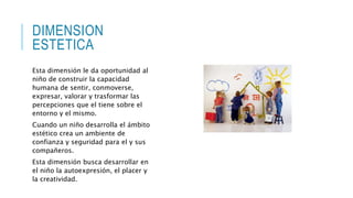 DIMENSION 
ESTETICA 
Esta dimensión le da oportunidad al 
niño de construir la capacidad 
humana de sentir, conmoverse, 
expresar, valorar y trasformar las 
percepciones que el tiene sobre el 
entorno y el mismo. 
Cuando un niño desarrolla el ámbito 
estético crea un ambiente de 
confianza y seguridad para el y sus 
compañeros. 
Esta dimensión busca desarrollar en 
el niño la autoexpresión, el placer y 
la creatividad. 
 
