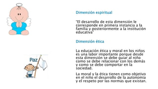 Dimensión espiritual 
“El desarrollo de esta dimensión le 
corresponde en primera instancia a la 
familia y posteriormente a la institución 
educativa” 
Dimensión ética 
La educación ética y moral en los niños 
es una labor importante porque desde 
esta dimensión se debe guiar al niño 
como se debe relacionar con los demás 
y como se debe comportar en la 
sociedad. 
La moral y la ética tienen como objetivo 
en el niño el desarrollo de la autonomía 
y el respeto por las normas que existan. 
 