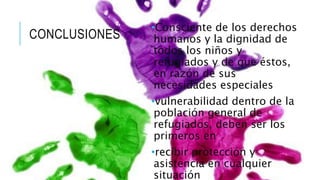CONCLUSIONES 
•Consciente de los derechos 
humanos y la dignidad de 
todos los niños y 
refugiados y de que éstos, 
en razón de sus 
necesidades especiales 
•vulnerabilidad dentro de la 
población general de 
refugiados, deben ser los 
primeros en 
•recibir protección y 
asistencia en cualquier 
situación 

