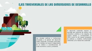EJES TRASVERSALES DE LAS DIMENSIONES DE DESARROLLO
Las actuales políticas e instituciones
vinculadas a la gestión del desarrollo
suelen responder a enfoques sectoriales,
y son tratadas de manera independiente
en lo relativo a consideraciones de
orden económico, social y ambiental.
El desarrollo sostenible requiere un
abordaje que responda de manera más
coherente y efectiva a los desafíos de
nuestro tiempo, y corresponderá al
CIDES incidir en las nuevas propuestas
de políticas y modelos institucionales
coherentes con el desarrollo sostenible.
 