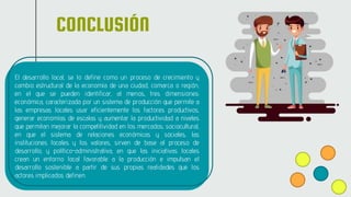 CONCLUSIÓN
El desarrollo local, se lo define como un proceso de crecimiento y
cambio estructural de la economía de una ciudad, comarca o región,
en el que se pueden identificar, al menos, tres dimensiones:
económica, caracterizada por un sistema de producción que permite a
las empresas locales usar eficientemente los factores productivos,
generar economías de escalas y aumentar la productividad a niveles
que permitan mejorar la competitividad en los mercados; sociocultural,
en que el sistema de relaciones económicas y sociales, las
instituciones locales y los valores, sirven de base al proceso de
desarrollo, y político-administrativa, en que las iniciativas locales
crean un entorno local favorable a la producción e impulsan el
desarrollo sostenible a partir de sus propias realidades que los
actores implicados definen.
 