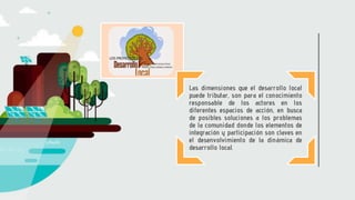 Las dimensiones que el desarrollo local
puede tributar, son para el conocimiento
responsable de los actores en los
diferentes espacios de acción, en busca
de posibles soluciones a los problemas
de la comunidad donde los elementos de
integración y participación son claves en
el desenvolvimiento de la dinámica de
desarrollo local.
 