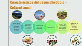 Características del Desarrollo Socio –
Cultural Local
Valorización
del patrimonio
natural y
cultural como
activos de
desarrollo.
Acceso a la
educación,
formación,
nutricio y
salud.
Fomento de
energías
renovables.
Empleo decente.
Fomento de la
producción
ecológica y de
la producción
ecoeficiente.
Fomento de las
formas de
consumo
sustentables
ambientalmente
.
 