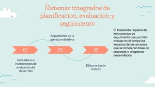 Sistemas integrados de
planificacion, evaluacion y
seguimiento
Indicadores e
instrumentos de
evaluación del
desarrollo
01 02 03
Elaboracion de
Indices
Seguimiento de la
agenda y objetivos
El Desarrollo requiere de
instrumentos de
seguimiento que permitan
evaluar en el tiempo los
impactos de las acciones
que se tomen con base en
proyectos y programas
desarrollados
 
