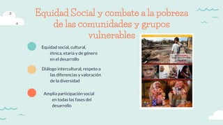 Equidad Social y combate a la pobreza
de las comunidades y grupos
vulnerables
Equidad social, cultural,
étnica, etaria y de género
en el desarrollo
Diálogo intercultural, respeto a
las diferencias y valoración
de la diversidad
Amplia participación social
en todas las fases del
desarrollo
 