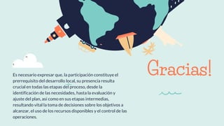 Gracias!Es necesario expresar que, la participación constituye el
prerrequisito del desarrollo local, su presencia resulta
crucial en todas las etapas del proceso, desde la
identificación de las necesidades, hasta la evaluación y
ajuste del plan, así como en sus etapas intermedias,
resultando vital la toma de decisiones sobre los objetivos a
alcanzar, el uso de los recursos disponibles y el control de las
operaciones.
 