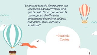 —Patricia
Cortéz
“Lo local no tan solo tiene que ver con
un espacio o área territorial, sino
que también tienen que ver con la
convergencia de diferentes
dimensiones de carácter política,
económica, social, cultural y
ambiental”.
 