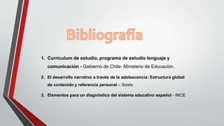 1. Curriculum de estudio, programa de estudio lenguaje y
comunicación - Gobierno de Chile- Ministerio de Educación.
2. El desarrollo narrativo a través de la adolescencia: Estructura global
de contenido y referencia personal – Scielo
3. Elementos para un diagnóstico del sistema educativo español - INCE
 