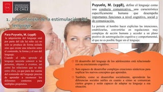 .
o El desarrollo del lenguaje de los adolescentes está relacionado
con su crecimiento cognitivo.
o Son capaces de desarrollar complejas creaciones sintácticas para
explicar los nuevos conceptos que aprenden.
o También, como se desarrollan socialmente, aprenderán las
diferencias sociales sutiles en cuanto a cómo se comunican
ciertos grupos y serán capaces de adaptar su lenguaje a esa
situación.
Puyuelo, M. (1998), define el lenguaje como
una conducta comunicativa, una característica
específicamente humana que desempeña
importantes funciones a nivel cognitivo, social y
de comunicación.
Le permite al hombre hacer explicitas las intenciones,
estabilizarlas, convertirlas en regulaciones muy
complejas de acción humana y acceder a un plano
positivo de autorregulación cognitiva y comportamental,
al que no es posible llegar sin el lenguaje.
Para Puyuelo, M. (1998)
la adquisición del lenguaje oral
por parte del (de la) niño (a) no
solo se produce de forma aislada
sino que existe una relación entre
el contenido, la forma y el uso del
lenguaje.
Cuando el niño aprende el
lenguaje necesita conocer a las
personas, objetos y eventos, así
como las relaciones que se dan
entre ellos, ya que para dar cuenta
del contenido del lenguaje precisa
de aprender a reconocer los
diferentes contextos para
múltiples propósitos.
 