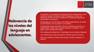  En general, en el desarrollo del lenguaje en la adolescencia, ya es
capaz de manejar alrededor de 80 mil palabras, y hacer uso
frecuente de términos más formales en las diversas situaciones
donde éste se encuentre.
 El lenguaje que el niño utilice será distinto dependiendo de dónde
se vea situado, con sus pares o con adultos.
 Comprenden ideas abstractas. Pero en momentos de estrés, su
pensamiento vuelve a ser concreto (piensan en objetos, no en
ideas, como cuando eran niños)
 Son capaces de reflexionar. Ya distinguen entre verdad y falsedad.
 Les interesa sobre todo el presente. Piensan poco en el futuro.
 Son muy creativos a través de la música, el arte y la poesía, el
deporte
 