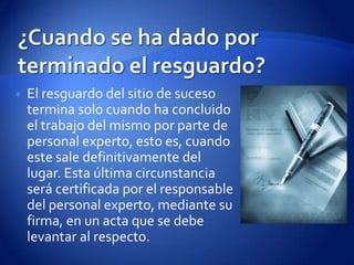¿Cuando se ha dado por terminado el resguardo?El resguardo del sitio de suceso termina solo cuando ha concluido el trabajo del mismo por parte de personal experto, esto es, cuando este sale definitivamente del lugar. Esta última circunstancia será certificada por el responsable del personal experto, mediante su firma, en un acta que se debe levantar al respecto.