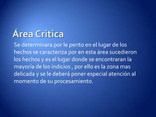 Área CriticaSe determinara por le perito en el lugar de los hechos se caracteriza por en esta área sucedieron los hechos y es el lugar donde se encontraran la mayoría de los indicios , por ello es la zona mas delicada y se le deberá poner especial atención al momento de su procesamiento.
