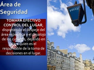 Área de SeguridadTOMARÁ EFECTIVO CONTROL DEL LUGAR, disponiendo el despeje del área específica y el desalojo de los curiosos, dejando en claro quien es el responsable de la toma de decisiones en el lugar.
