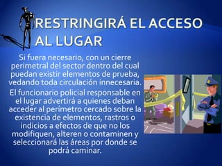 RESTRINGIRÁ EL ACCESO AL LUGARSi fuera necesario, con un cierre perimetral del sector dentro del cual puedan existir elementos de prueba, vedando toda circulación innecesaria.El funcionario policial responsable en el lugar advertirá a quienes deban acceder al perímetro cercado sobre la existencia de elementos, rastros o indicios a efectos de que no los modifiquen, alteren o contaminen y seleccionará las áreas por donde se podrá caminar.