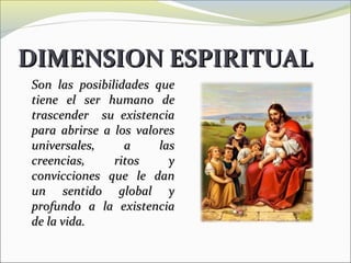 DIMENSION ESPIRITUAL
Son las posibilidades que
tiene el ser humano de
trascender su existencia
para abrirse a los valores
universales,     a     las
creencias,     ritos     y
convicciones que le dan
un sentido global y
profundo a la existencia
de la vida.
 