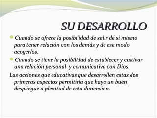SU DESARROLLO
Cuando se ofrece la posibilidad de salir de si mismo
  para tener relación con los demás y de ese modo
  acogerlos.
Cuando se tiene la posibilidad de establecer y cultivar
  una relación personal y comunicativa con Dios.
Las acciones que educativas que desarrollen estas dos
  primeras aspectos permitiría que haya un buen
  despliegue a plenitud de esta dimensión.
 
