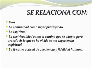 SE RELACIONA CON:
Dios
La comunidad como lugar privilegiado
Lo espiritual
La espiritualidad como el camino que se adopta para
 translucir lo que se ha vivido como experiencia
 espiritual.
La fe como actitud de obediencia y fidelidad humana.
 
