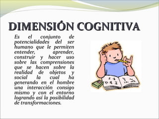 DIMENSIÓN COGNITIVA
Es     el   conjunto     de
potencialidades del ser
humano que le permiten
entender,        aprender,
construir y hacer uso
sobre las comprensiones
que se hacen sobre la
realidad de objetos y
social    la    cual     ha
generando en el hombre
una interacción consigo
mismo y con el entorno
logrando así la posibilidad
de transformaciones.
 