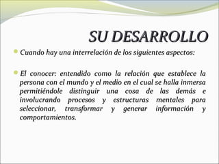 SU DESARROLLO
Cuando hay una interrelación de los siguientes aspectos:


El conocer: entendido como la relación que establece la
  persona con el mundo y el medio en el cual se halla inmersa
  permitiéndole distinguir una cosa de las demás e
  involucrando procesos y estructuras mentales para
  seleccionar, transformar y generar información y
  comportamientos.
 