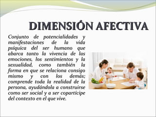 DIMENSIÓN AFECTIVA
Conjunto de potencialidades y
manifestaciones de la vida
psíquica del ser humano que
abarca tanto la vivencia de las
emociones, los sentimientos y la
sexualidad, como también la
forma en que se relaciona consigo
mismo y con los demás;
comprende toda la realidad de la
persona, ayudándola a construirse
como ser social y a ser copartícipe
del contexto en el que vive.
 