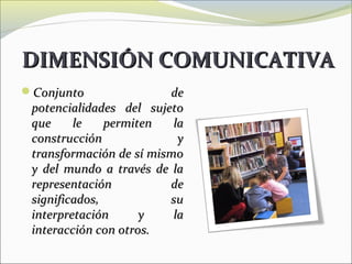 DIMENSIÓN COMUNICATIVA
Conjunto                de
 potencialidades del sujeto
 que     le    permiten   la
 construcción              y
 transformación de sí mismo
 y del mundo a través de la
 representación          de
 significados,           su
 interpretación      y    la
 interacción con otros.
 