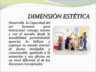 DIMENSIÓN ESTÉTICA
Desarrolla la Capacidad del
ser       humano       para
interactuar consigo mismo
y con el mundo, desde la
sensibilidad, permitiéndole
apreciar la belleza y
expresar su mundo interior
de forma inteligible y
comunicable, apelando a la
sensación y sus efectos en
un nivel diferente al de los
discursos conceptuales.
 