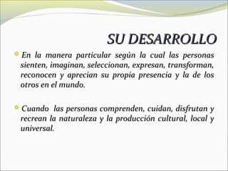 SU DESARROLLO
En la manera particular según la cual las personas
 sienten, imaginan, seleccionan, expresan, transforman,
 reconocen y aprecian su propia presencia y la de los
 otros en el mundo.

Cuando las personas comprenden, cuidan, disfrutan y
 recrean la naturaleza y la producción cultural, local y
 universal.
 