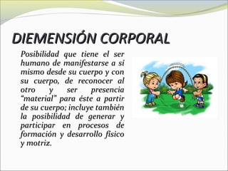 DIEMENSIÓN CORPORAL
 Posibilidad que tiene el ser
 humano de manifestarse a sí
 mismo desde su cuerpo y con
 su cuerpo, de reconocer al
 otro     y   ser    presencia
 “material” para éste a partir
 de su cuerpo; incluye también
 la posibilidad de generar y
 participar en procesos de
 formación y desarrollo físico
 y motriz.
 