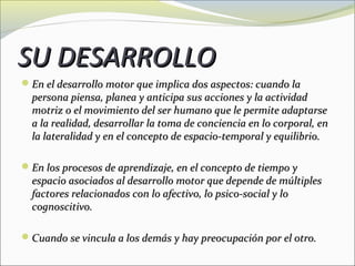 SU DESARROLLO
En el desarrollo motor que implica dos aspectos: cuando la
  persona piensa, planea y anticipa sus acciones y la actividad
  motriz o el movimiento del ser humano que le permite adaptarse
  a la realidad, desarrollar la toma de conciencia en lo corporal, en
  la lateralidad y en el concepto de espacio-temporal y equilibrio.

En los procesos de aprendizaje, en el concepto de tiempo y
  espacio asociados al desarrollo motor que depende de múltiples
  factores relacionados con lo afectivo, lo psico-social y lo
  cognoscitivo.

Cuando se vincula a los demás y hay preocupación por el otro.
 