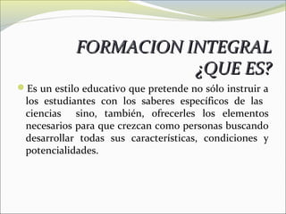 FORMACION INTEGRAL
                       ¿QUE ES?
Es un estilo educativo que pretende no sólo instruir a
 los estudiantes con los saberes específicos de las
 ciencias sino, también, ofrecerles los elementos
 necesarios para que crezcan como personas buscando
 desarrollar todas sus características, condiciones y
 potencialidades.
 