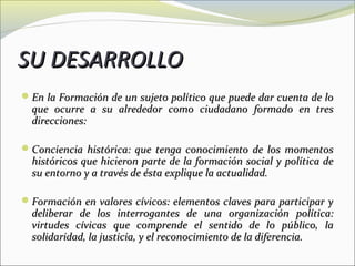 SU DESARROLLO
En la Formación de un sujeto político que puede dar cuenta de lo
  que ocurre a su alrededor como ciudadano formado en tres
  direcciones:

Conciencia histórica: que tenga conocimiento de los momentos
  históricos que hicieron parte de la formación social y política de
  su entorno y a través de ésta explique la actualidad.

Formación en valores cívicos: elementos claves para participar y
  deliberar de los interrogantes de una organización política:
  virtudes cívicas que comprende el sentido de lo público, la
  solidaridad, la justicia, y el reconocimiento de la diferencia.
 
