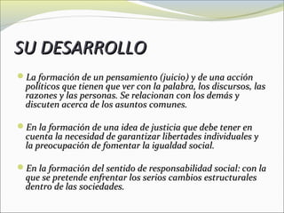 SU DESARROLLO
La formación de un pensamiento (juicio) y de una acción
  políticos que tienen que ver con la palabra, los discursos, las
  razones y las personas. Se relacionan con los demás y
  discuten acerca de los asuntos comunes.

En la formación de una idea de justicia que debe tener en
  cuenta la necesidad de garantizar libertades individuales y
  la preocupación de fomentar la igualdad social.

En la formación del sentido de responsabilidad social: con la
  que se pretende enfrentar los serios cambios estructurales
  dentro de las sociedades.
 