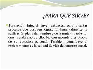 ¿PARA QUE SIRVE?
Formación Integral sirve, entonces, para orientar
 procesos que busquen lograr, fundamentalmente, la
 realización plena del hombre y de la mujer, desde lo
 que a cada uno de ellos les corresponde y es propio
 de su vocación personal. También, contribuye al
 mejoramiento de la calidad de vida del entorno social.
 