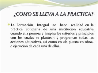 ¿COMO SE LLEVA A LA PRACTICA?

La Formación     Integral se hace realidad en la
 práctica cotidiana de una institución educativa
 cuando ella permea e inspira los criterios y principios
 con los cuales se plantean y programan todas las
 acciones educativas, así como en «la puesta en obra»
 o ejecución de cada una de ellas.
 