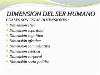 DIMENSIÓN DEL SER HUMANO
CUALES SON ESTAS DIMENSIONES :
Dimensión ética
Dimensión espiritual
Dimensión cognitiva
Dimensión afectiva
Dimensión comunicativa
Dimensión estética
Dimensión corporal
Dimensión socio-política
 