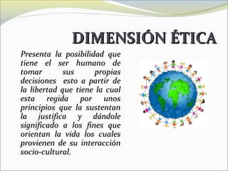 DIMENSIÓN ÉTICA
Presenta la posibilidad que
tiene el ser humano de
tomar        sus     propias
decisiones esto a partir de
la libertad que tiene la cual
esta regida por unos
principios que la sustentan
la justifica y dándole
significado a los fines que
orientan la vida los cuales
provienen de su interacción
socio-cultural.
 