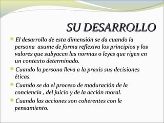 SU DESARROLLO
El desarrollo de esta dimensión se da cuando la
 persona asume de forma reflexiva los principios y los
 valores que subyacen las normas o leyes que rigen en
 un contexto determinado.
Cuando la persona lleva a la praxis sus decisiones
 éticas.
Cuando se da el proceso de maduración de la
 conciencia , del juicio y de la acción moral.
Cuando las acciones son coherentes con le
 pensamiento.
 