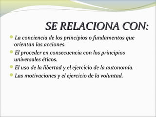 SE RELACIONA CON:
La conciencia de los principios o fundamentos que
 orientan las acciones.
El proceder en consecuencia con los principios
 universales éticos.
El uso de la libertad y el ejercicio de la autonomía.
Las motivaciones y el ejercicio de la voluntad.
 