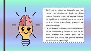 • Dentro de un modelo de desarrollo local, que
cuenta con dimensiones; donde se deben
conjugar los actores con los agentes; además,
de considerar la dualidad, que se da entre la
parte social con lo económico; generando una
interdependencia.
• De esa manera, se obtendrían el mejoramiento
de las condiciones y calidad de vida, de los
seres humanos que forman parte de un
territorio, que cuenta con grandes recursos,
potencialidades y tecnología.
 