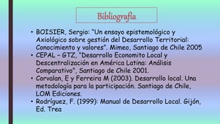 Bibliografía
• BOISIER, Sergio: “Un ensayo epistemológico y
Axiológico sobre gestión del Desarrollo Territorial:
Conocimiento y valores”. Mimeo, Santiago de Chile 2005
• CEPAL – GTZ, “Desarrollo Economito Local y
Descentralización en América Latina: Análisis
Comparativo”, Santiago de Chile 2001.
• Corvalan, E y Ferreira M (2003). Desarrollo local. Una
metodología para la participación. Santiago de Chile,
LOM Ediciones.
• Rodríguez, F. (1999): Manual de Desarrollo Local. Gijón,
Ed. Trea
 